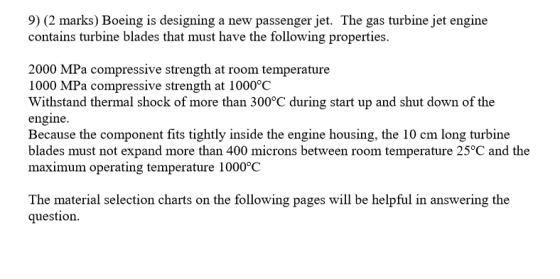 9) (2 marks) Boeing is designing a new passenger jet. The gas turbine jet engine contains turbine blades that must have the following properties. 2000 MPa compressive strength at room temperature 1000 MPa compressive strength at 1000°C Withstand thermal shock of more than 300°C during start up and shut down of the engine. Because the component fits tightly inside the engine housing, the 10 cm long turbine blades must not expand more than 400 microns between room temperature 25°C and the maximum operating temperature 1000°0C The material selection charts on the following pages will be helpful in answering the question.