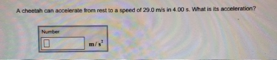 A cheetah can accelerate from rest to a speed of 29.0 m/s in 4.00 s. What is its acceleration? Number m/s