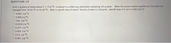 QUESTION 19 A 63.1 g piece of metal whose T - 73.8 °C is placed in a coffee cup calorimeter containing 155 g water. When the