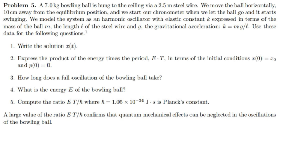 Problem 5. A 7.0kg bowling ball is hung to the ceiling via a 2.5 m steel wire. We move the ball horizontally, 10 cm away from the equilibrium position, and we start our chronometer when we let the ball go and it starts swinging. We model the system as an harmonic oscillator with elastic constant k expressed in terms of the mass of the ball m, the length 1 of the steel wire and g, the gravitational acceleration: k mg/l. Use these data for the following questions.1 1. Write the solution x(t) 2. Express the product of the energy times the period, E-T, in terms of the initial conditions x(0)-ao and p(O) 0. 3. How long does a full oscillation of the bowling ball take? 4. What is the energy E of the bowling ball? 5. Compute the ratio ET /h where ћ = 1.05 × 10-34 J . s is Plancks constant. A large value of the ratio ET/h confirms that quantum mechanical effects can be neglected in the oscillations of the bowling ball