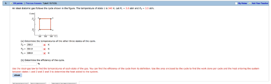 0r4 points| Previaus Answers Tipleri 19 P035 Mty Notes Ask Your An ideal diatomic gas follows the cycle shown in the figure. The temperature of state 1 is 340 K. Let P1 -3.0 atm and P2 3.5 atm. 100 200 300 (a) Determine the temperatures of the other three states of the cycle. T2- 268.3 Ta= 689.9 (b) Determine the efficiency of the cycle. Use the ideal-gas law to find the temperatures of each state of the gas. You can tind the eticiency of the cycle from its definition. Use the area enclosed by the cycle to find the work done per cycle and the heat entering the system between states 1 and 2 and 2 and 3 to determine the heat added to the system. eHonk