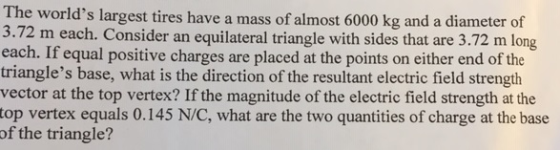 The worlds largest tires have a mass of almost 6000 kg and a diameter of 3.72 m each. Consider an equilateral triangle with sides that are 3.72 m long each. If equal positive charges are placed at the points on either end of the triangles base, what is the direction of the resultant electric field strength vector at the top vertex? If the magnitude of the electric field strength at the top vertex equals 0.145 N/C, what are the two quantities of charge at the base of the triangle?
