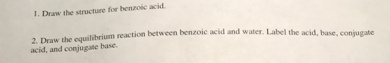 I. Draw the structure for benzoic acid. 2. Draw the equilibrium reaction between benzoic acid and water. Lab acid, and conjugate base. el the acid, base, conjugate