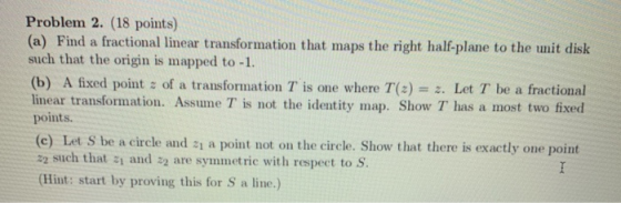Problem 2. (18 points) (a) Find a fractional linear transformation that maps the right half-plane to the unit disk such that