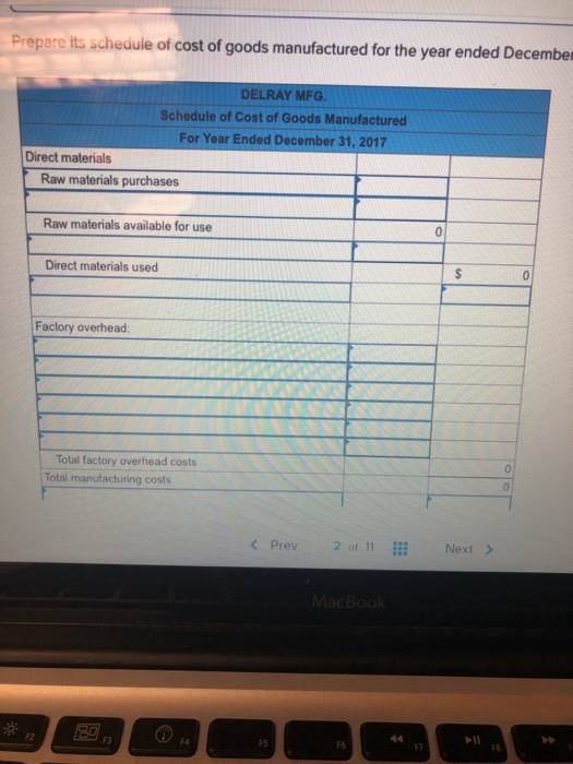 Prepare its schedule of cost of goods manufactured for the year ended December DELRAY MFG. Schedule of Cost of Goods Manufactured For Year Ended December 31, 2017 Direct materials Raw materials purchases Raw materials available for use Direct materials used Factory overhead Total factory overhead costs Total manufacturing costs < Prev 2of 11 Next > F2 F5 F6 F7 F8