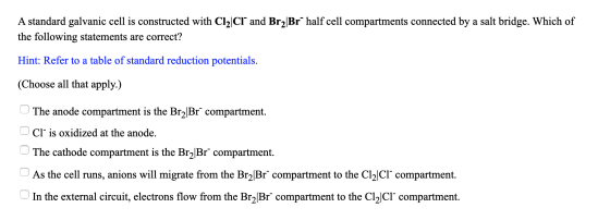 A standard galvanic cell is constructed with Cl2|CI and Br2Br half cell compartments connected by a salt bridge. Which of the