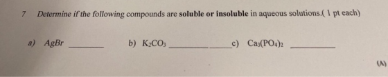 7 Determine if the following compounds are soluble or insoluble in aqueous solutions. (1 pt each) a) AgBr b) K2CO3 c) Ca3(PO4