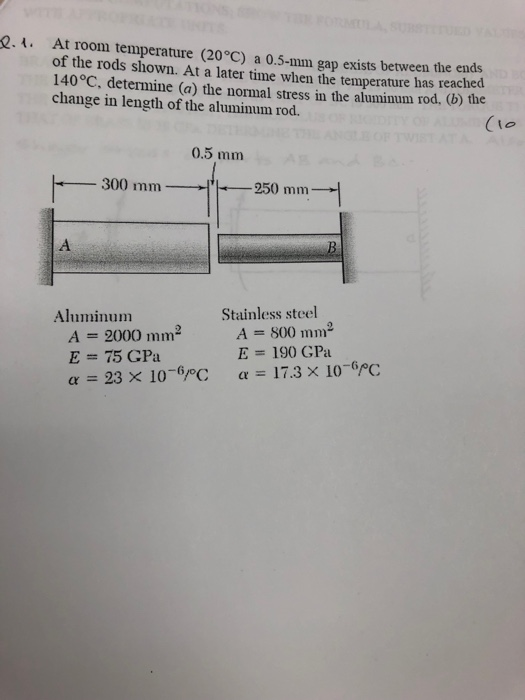 .. At room temperature (20°C) a 0.5-mm gap exists between the of the rods shown. At a later time when the temperature has reached 140°C, determine (a) the normal stress in the aluminum rod, (b) the change in length of the aluminum rod. (Io 0.5 mm ー250 mm→ Aluminum Stainless steel A=2000min- E = 75 GPa α = 23 × 10-6PC A=soo E= 190 GPa α = 17.3 × 10-6/oC