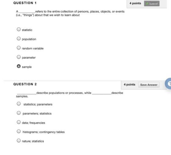 QUESTION 1 4 points Saved refers to the entire collection of persons, places, objects, or events i.e., things) about that we wish to learn about O statistic population O random variable parameter O sample QUESTION 2 4 points Save Answer describe populations or processes, while describe samples. statistics; parameters parameters; statistics O data; frequencies O histograms; contingency tables nature: statistics