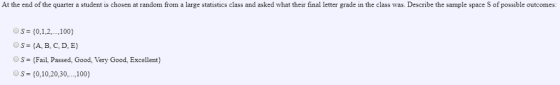At the end of the quarter a student is chosen at random from a large statistics class and asked what their final letter grade in the class was. Describe the sample space S of possible outcomes OS 10,1,2,. .,100) OS (A, B, C, D, E Os Fail, Passed, Good, Very Good, Excellent S 0,10,20,30. ,100)