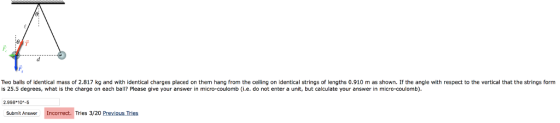 Two balls of identical mass of 2.817 kg and with identical charges placed on them hang from the ceiling on identical strings of lengths 0.910 m as shown. If the angle with respect to the vertical that the strings form is 25.5 degrees, what is the charge on each bll? Please give your answer in micro-coulomb (i.e. do not enter a unit, but calculate your answer in micro-coulomb) 2.998 104-5 Submit Answer Incorrect. Tries 3/20 Previous Tries