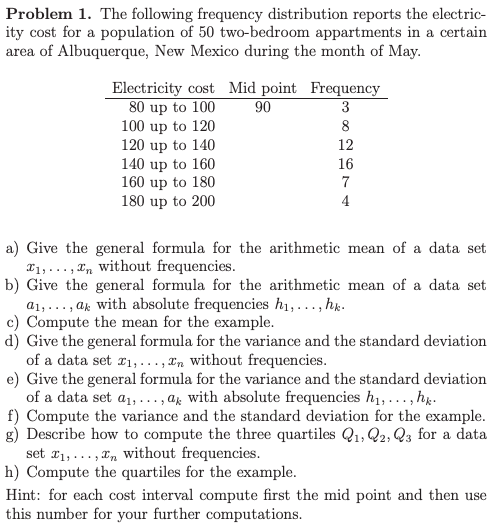Problem 1. The following frequency distribution reports the electric- ity cost for a population of 50 two-bedroom appartments in a certain area of Albuquerque, New Mexico during the month of May Electricity cost Mid point Frequency 80 up to 100 100 up to 120 120 up to 140 140 up to 160 160 up to 180 180 up to 200 90 12 16 a) Give the general formula for the arithmetic mean of a data set without frequencies T1, . . . , Zn b) Give the general formula for the arithmetic mean of a data set a1,... , ak with absolute frequencies hi,..., hk c) Compute the mean for the example d) Give the general formula for the variance and the standard deviation of a data set xi,..., xn without frequencies e) Give the general formula for the variance and the standard deviation absolute frequencies hi,. . .,hk of a data set a1,..., ak f) Compute the variance and the standard deviation for the example g) Describe how to compute the three quartiles Q1, Q2, Qs for a data set zi,... , xn without frequencies h) Compute the quartiles for the example Hint: for each cost interval compute first the mid point and then use this number for your further computations