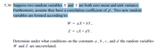 5.30 Suppose two random variables Xand Yare both zero mean and unit variance. Furthermore, assume they have a correlation coefficient of p. Two new random variables are formed according to W = aX + bY, Z = cX + dY. Determine under what conditions on the constants a,b. c, and d the random variables W and Z are uncorrelated.
