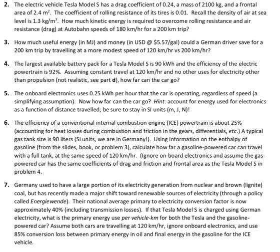 2. The electric vehicle Tesla Model S has a drag coefficient of 0.24, a mass of 2100 kg, and a frontal area of 2.4 m2. The coefficient of rolling resistance of its tires is 0.01. Recall the density of air at sea level is 1.3 kg/m3. How much kinetic energy is required to overcome rolling resistance and air resistance (drag) at Autobahn speeds of 180 km/hr for a 200 km trip? How much useful energy (in MJ) and money (in USD @ $5.57/gal) could a German driver save fora 200 km trip by travelling at a more modest speed of 120 km/hr vs 200 km/hr? 3. 4. The largest available battery pack for a Tesla Model S is 90 kWh and the efficiency of the electric powertrain is 92%. Assuming constant travel at 120 km/hr and no other uses for electricity other than propulsion (not realistic, see part d), how far can the car go? 5. The onboard electronics uses 0.25 kWh per hour that the car is operating, regardless of speed (a simplifying assumption). Now how far can the car go? Hint: account for energy used for electronics as a function of distance travelled; be sure to stay in SI units (m, J, N)! 6. The efficiency of a conventional internal combustion engine (ICE) powertrain is about 25% (accounting for heat losses during combustion and friction in the gears, differentials, etc.) A typical gas tank size is 90 liters (Sl units, we are in Germany!). Using information on the enthalpy of gasoline (from the slides, book, or problem 3), calculate how far a gasoline-powered car can travel with a full tank, at the same speed of 120 km/hr. (lgnore on-board electronics and assume the gas- powered car has the same coefficients of drag and friction and frontal area as the Tesla Model S in problem 4. 7. Germany used to have a large portion of its electricity generation from nuclear and brown (lignite) coal, but has recently made a major shift toward renewable sources of electricity (through a policy called Energiewende). Their national average primary to electricity conversion factor is now approximately 40% (including transmission losses). If that Tesla Model S is charged using German electricity, what is the primary energy use per vehicle-km for both the Tesla and the gasoline- powered car? Assume both cars are travelling at 120 km/hr, ignore onboard electronics, and use 85% conversion loss between primary energy in oil and final energy in the gasoline for the ICE vehicle