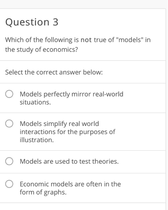 Question 3 Which of the following is not true of models in the study of economics? Select the correct answer below: Models perfectly mirror real-world situations. Models simplify real world interactions for the purposes of illustration. Models are used to test theories. Economic models are often in the form of graphs.