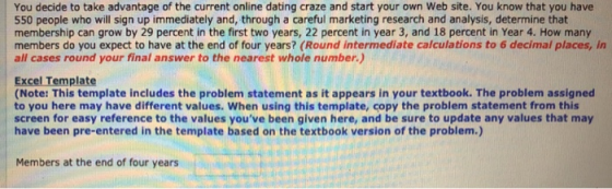 You decide to take advantage of the current online dating craze and start your own Web site. You know that you have 550 people who will sign up immediately and, through a careful marketing research and analysis, determine that membership can grow by 29 percent in the first two years, 22 percent in year 3, and 18 percent in Year 4. How many members do you expect to have at the end of four years? (Round intermediate calculations to 6 decimal places, in all cases round your final answer to the nearest whole number.) Excel Template (Note: This template includes the problem statement as it appears in your textbook. The problem assigned to you here may have different values. When using this template, copy the problem statement from this screen for easy reference to the values youve been given here, and be sure to update any values that may have been pre-entered in the template based on the textbook version of the problem.) Members at the end of four years
