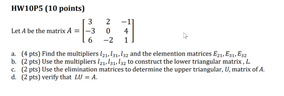 HW10P5 (10 points) 3 2 -1 Let A be the matrix A = 1-3 0 6 -2 1 a. (4 pts) Find the multipliers l21, 131,132 and the elemention matrices E21, E31, E32 b. (2 pts) Use the multipliers l21, 131,132 to construct the lower triangular matrix, L c. (2 pts) Use the elimination matrices to determine the upper triangular, U, matrix of A d. (2 pts) verify that LU A