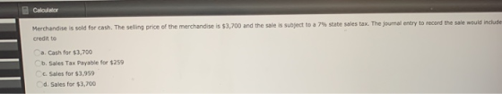 Calculator Merchandise is sold for cash. The selling price of the merchandise is $3,700 and the sale is subject to a 7% state