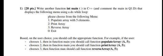 E) 120 pts.] Write another function int main ) in C++(and comment the main in Q1.D) that displays the following menu using a do while loop: please choose from the following Menu: I: Populate array with 5 elements 2: Print Array 3: Reverse Array 0: Exit Based, on the user choice, you should call the appropriate function. For example, if the user: - chooses 1, then in function main you should call function populateArray (A, 5); - chooses 2, then in function main you should call function printArray (A, 5); - chooses 3, then function man should call function reverseArray(A, 5);
