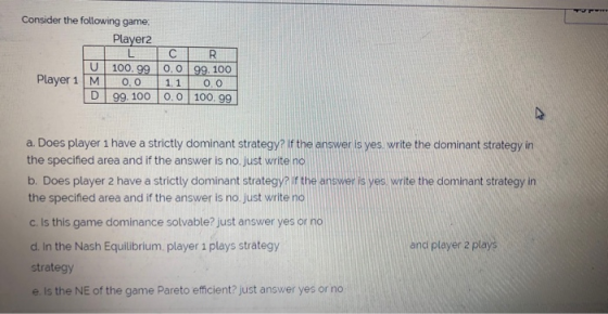 Consider the following game: Player2 U Player 1 M 100.99 0.0 99 100 0.0 1.1 0.0 99. 10000 100.99 a. Does player 1 have a stri