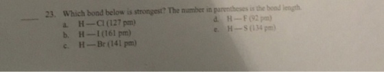 23. Which bond below is strongest? The number in parentheses is the bond length a. H-CI (127 pm) b.H-I161 pm) c H-Br (141 pm) dH--F (92 pm) e. H-SO134 pm)