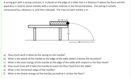 A spring un with a spring constant, k, is placed at the edge of a table that is a distance H above the floor and the epparatus is used to shoot marbles with a constant velocity in the horizontal plane. The spring is initially compressed by a distance, X, and then released. The mass of each marble is m. al b) c) d) el f) How much work is done by the spring on the marble? What is the speed of the marble at the edge of the table(when it leaves the launcherl? What is the total energy of the marble at the edge of the table with respect to the floor level? How much time will it take the marble to reach the flaor level from the table? What is the horizontal range of the marble? What is the kinetic energy of the marble just before it strikes the floor?