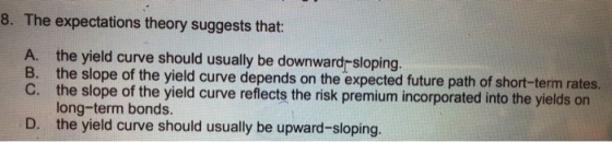8. The expectations theory suggests that: the yield curve should usually be downwardr sloping the slope of the yield curve depends on the expected future path of short-term rates. the slope of the yield curve reflects the risk premium incorporated into the yields on long-term bonds. the yield curve should usually be upward-sloping. A. B. D.