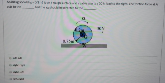 An 80 kg spool (kg = 0.3 m) is on a rough surface and a cable exerts a 30 N load to the right. The friction force at A acts t