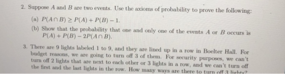2. Suppose A and B are two events. Use the axioms of probability to prove the following (a) P(AnB) 2 P(A) P(B) 1 (b) Show that the probability that one and only one of the events A or B occurs is P(A)+ P(B) -2P(AnB). 3. There are 9 lights labeled 1 to 9, and they are lined up in a row in Boelter Hall. or budget reasons, we are going to turn off 3 of them. For security purposes, we cant turn off 2 lights that are next to each other or 3 lights in a row, and we cant turn off the first and the last lights in the row. How many ways are there to turn off 3 liahte