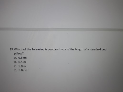 19. Which of the following is good estimate of the length of a standard bed pillow? A. 0.5km B. 0.5 m C. 5.0 m D. 5.0 cm