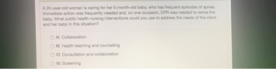 A 20-year-old woman is caring for her 5-month-old baby, who has frequent episodes of apnea. Immediate action was frequently n