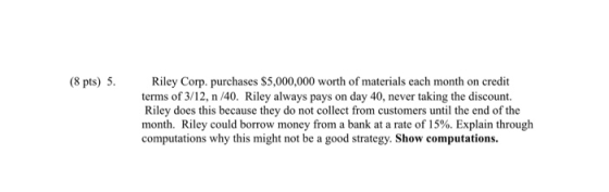(8 pts) 5. Riley Corp. purchases $5,000,000 worth of materials each month on credit terms of 3/12, n/40. Riley always pays on