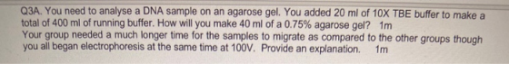 Q3A. You need to analyse a DNA sample on an agarose gel. You added 20 ml of 10X TBE buffer to make a total of 400 ml of runni