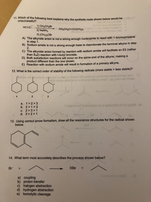 11. Which of the following best explains why the synthetic route shown below would be unsuccessful? 2) NaNH2 3) (CHs)hCBr A) The alkynide anion is not a strong enough nucleophile to react with 1-bromopropane in step 1 m amide is not a strong enough base to deprotonate the terminal alkyne in step anion formed by reaction with sodium amide will facilitate an E2 (rather C) The alkynide than SN2) reaction with t-butyl bromide. 5oth substtution reactions will occur on the same end of the alkyne, making a product different than the one shown ) Reaction with sodium amide will result in formation of a primary alkyne. 12. What is the correct order of stability of the following radicals (more stable less a. 1>2 3 b. 2>1 3 c. 2>3> 1 d. 3>2> 1 13. Using correct arrow formalism, draw all the resonance structures for the radical shown below. 14. What term most accurately describes the process shown below? Br+ HBr a) coupling b) proton transfer c) halogen abstraction d) hydrogen abstraction e) homolytic cleavage