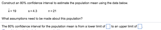 Construct an 80% confidence interval to estimate the population mean using the data below. x = 19 s-4.3 n=21 What assumptions need to be made about this population? The 80% confidence interval for the population mean is from a lower limit of an upper limit of