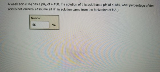 A weak acid (HA) has a pKa of 4.450. If a solution of this acid has a pH of 4.484, what percentage of the acid is not ionized? (Assume all H in solution came from the ionization of HA.) Number 46