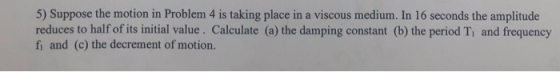 5) Suppose the motion in Problem 4 is taking place in a viscous medium. In 16 seconds the amplitude reduces to half of its in