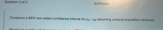 Question 2 of 3 0.0 Points Construct a 99% two-sided confidence interval for PA-Po assuming unequal population variances. Mav