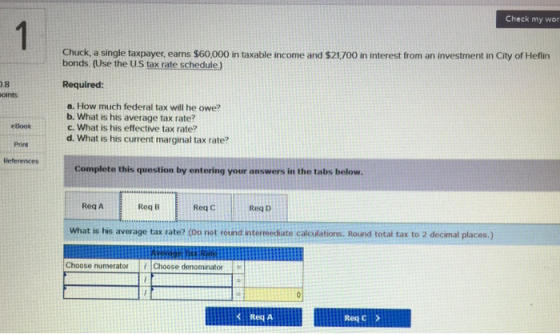 Check my wor Chuck, a single taxpayer, eans $60,000 in taxable income and $21,700 in interest from an investment in City of Heflin bonds. (Use the U.S tax rate schedule) 0.8 oints Required eBook Print References a. How much federal tax will he owe? b. What is his average tax rate? c. What is his effective tax rate? d. What is his current marginal tax rate? Complete this question by entering your answers in the tabs below Req A Req B Req c Req D What is his average tax rate? (Do not round intermediate calculations. Round total tax to 2 decimal places.) Choose numerator Choose denominator K Reg A Req C >