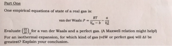 Part One One empirical equations of state of a real gas is: RT a van der Waals: P i b V Evaluate (ov), a van der Waals and a perfect gas. (A Maxwell relation might help!) for For an isothermal expansion, for which kind of gas (vdw or perfect gas) will AS be greatest? Explain your conclusion.