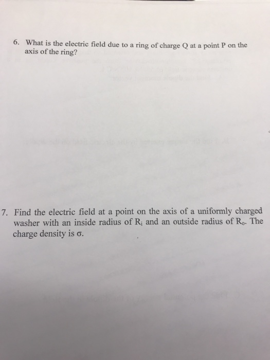 What is the electric field due to a ring of charge Q at a point P on the axis of the ring? 6. 7. Find the electric field at a point on the axis of a uniformly charged washer with an inside radius of Ri and an outside radius of Ro. The charge density is σ.
