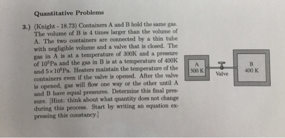 Quantitative Problems 3.) (Knight -18.73) Containers A and B hold the same gas. The volume of B is 4 times larger than the volume of A. The two containers are connected by a thin tube with negligible volume and a valve that is closed. The gas in A is at a temperature of 300K and a pressure of 10°Pa and the gas in B is at a temperature of 400K and 5x105Pa. Heaters maintain the temperature of the containers even if the valve is opened. After the valve is opened, gas will flow one way or the other until A and B have equal pressures. Determine this final pres sure. (Hint: think about what quantity does not change during this process. Start by writing an equation ex- pressing this constancy.] Iro K 400 K