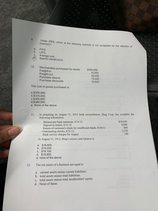 9. Under IFRS, which of the following methods is not inventory? acceptable for the valuation of a. FIFO b. LIFO c. Average cost Specific identification. 10. Merchandise purchased for resale Freight-in Freight-out Purchase returns Purchase discounts $350,000 10,000 20,000 15,000 10,000 The cost of goods purchased is: a,$355,000. b.$335,000. С.$355,000. d.$380,000. e. None of the above In preparing its August 31, 2012 bank reconciliation, Bing Corp. has available the following information 11. Balance per bank statement, 8/31/12 Deposit in transit, 8/31/12 Return of customers check for insufficient funds, 8/30/12 $19,650 4,000 600 2,750 100 -Outstanding checks, 8/31/12 Bank service charges for August At August 31, 2012, Bings correct cash balance is a, $19,800. b. $19,200. c. $19,100. d. $19,900. e. none of the above 12. The net assets of a business are equal to a. current assets minus current liabilities. b. total assets minus total liabilities c. total assets minus total stockholders equity None of these. d.
