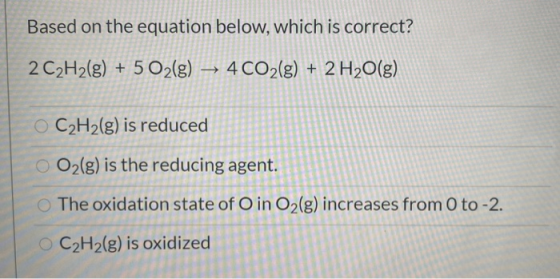 Based on the equation below, which is correct? 2 C2H2(g) + 5 O2(g) → 4 CO2(g) + 2 H2O(g) C2H2(g) is reduced O2(g) is the redu