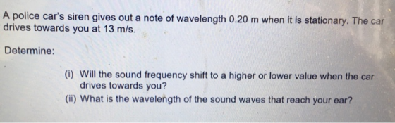 A police cars siren gives out a note of wavelength 0.20 m when it is stationary. The car drives towards you at 13 m/s. Deter