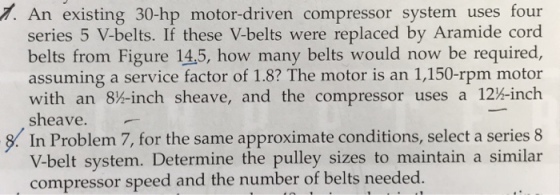 7. An existing 30-hp motor-driven compressor system uses four series 5 V-belts. If these V-belts were replaced by Aramide cord belts from Figure 14,5, how many belts would now be required, assuming a service factor of 1.8? The motor is an 1,150-rpm motor with an 8%-inch sheave, and the compressor uses a 12-inch sheave. In Problem 7, for the same approximate conditions, select a series 8 V-belt system. Determine the pulley sizes to maintain a similar compressor speed and the number of belts needed.