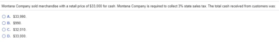 Montana Company sold merchandise with a retail price of $33,000 for cash. Montana Company is required to collect 3% state sal