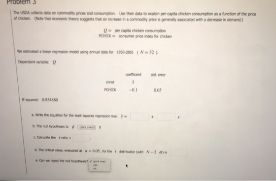 Problem 3 The USDA collects data on commodity prices and consumption, Use their data to explain per-capita chicken consumption as a function of the price of chicken. (Note that economic theory suggests that an increase in a commodity price is generally associated with a decrease in demand.) Q per capita chicken consumption PCHICK consumer price index for chicken We estimated a linear regression model using annual data for 1950-2001 ( N = 52 ). Dependent variable: coefficient std.error const 0.05 R-squared: 0.854880 a. Wite the equation for the least-squares regression line: b. The nun hypothesis is: β -Dooren 0 c. Calculate the t-ratio d The critical value, evaluated at α-005, for the t distribution (with N-2 d)s e. Can we reject the null hypothesis?lpick one) yes
