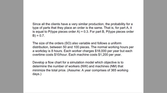 Since all the clients have a very similar production, the probability for a type of parts that they place an order is the same. That is, for part A, it is equal to P(type pieces order A)0.3. For part B, P(type pieces order B) 0.7 The size of the orders (SO) also variable and follows a uniform distribution, between 50 and 100 pieces. The normal working hours per a workday is 8 hours. Each worker charges $18,000 per year but each overtime costs $10/hour. Each machine costs $1,200 per year Develop a flow chart for a simulation model which objective is to determine the number of workers (NW) and machines (NM) that minimize the total price. (Assume: A year comprises of 365 working days.)