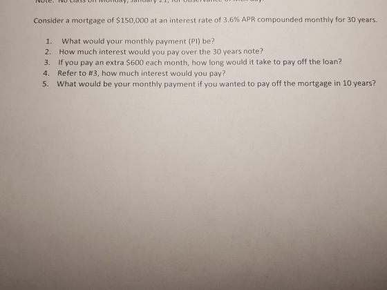 Consider a mortgage of $150,000 at an interest rate of 3.6% APR compounded monthly for 30 years. 1. What would your monthly payment (PI) be? 2. How much interest would you pay over the 30 years note? 3. If you pay an extra $600 each month, how long would it take to pay off the loan? 4. Refer to #3, how much interest would you pay? 5. What would be your monthly payment if you wanted to pay off the mortgage in 10 years?